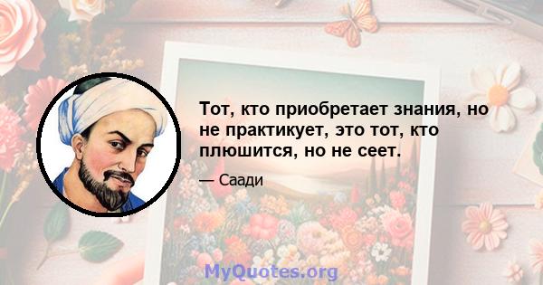 Тот, кто приобретает знания, но не практикует, это тот, кто плюшится, но не сеет.