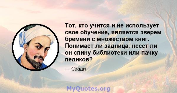 Тот, кто учится и не использует свое обучение, является зверем бремени с множеством книг. Понимает ли задница, несет ли он спину библиотеки или пачку педиков?