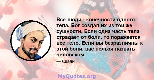 Все люди - конечности одного тела. Бог создал их из той же сущности. Если одна часть тела страдает от боли, то поражается все тело. Если вы безразличны к этой боли, вас нельзя назвать человеком.