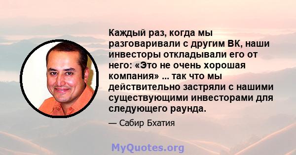 Каждый раз, когда мы разговаривали с другим ВК, наши инвесторы откладывали его от него: «Это не очень хорошая компания» ... так что мы действительно застряли с нашими существующими инвесторами для следующего раунда.