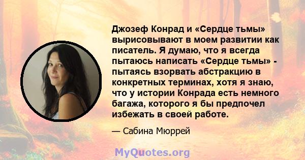 Джозеф Конрад и «Сердце тьмы» вырисовывают в моем развитии как писатель. Я думаю, что я всегда пытаюсь написать «Сердце тьмы» - пытаясь взорвать абстракцию в конкретных терминах, хотя я знаю, что у истории Конрада есть