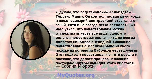 Я думаю, что подстановочный знак здесь Терренс Малик. Он контролировал меня, когда я писал сценарий для красивой страны, и он гений, хотя и не всегда легко следовать. От него узнал, что повествование можно отслеживать