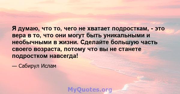 Я думаю, что то, чего не хватает подросткам, - это вера в то, что они могут быть уникальными и необычными в жизни. Сделайте большую часть своего возраста, потому что вы не станете подростком навсегда!