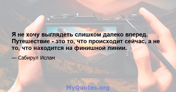 Я не хочу выглядеть слишком далеко вперед. Путешествие - это то, что происходит сейчас, а не то, что находится на финишной линии.