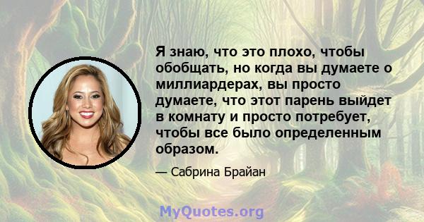 Я знаю, что это плохо, чтобы обобщать, но когда вы думаете о миллиардерах, вы просто думаете, что этот парень выйдет в комнату и просто потребует, чтобы все было определенным образом.