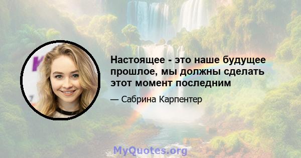 Настоящее - это наше будущее прошлое, мы должны сделать этот момент последним