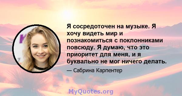 Я сосредоточен на музыке. Я хочу видеть мир и познакомиться с поклонниками повсюду. Я думаю, что это приоритет для меня, и я буквально не мог ничего делать.