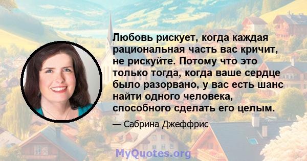 Любовь рискует, когда каждая рациональная часть вас кричит, не рискуйте. Потому что это только тогда, когда ваше сердце было разорвано, у вас есть шанс найти одного человека, способного сделать его целым.