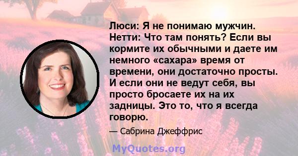 Люси: Я не понимаю мужчин. Нетти: Что там понять? Если вы кормите их обычными и даете им немного «сахара» время от времени, они достаточно просты. И если они не ведут себя, вы просто бросаете их на их задницы. Это то,