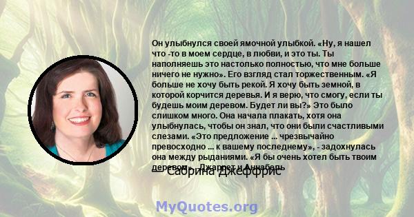 Он улыбнулся своей ямочной улыбкой. «Ну, я нашел что -то в моем сердце, в любви, и это ты. Ты наполняешь это настолько полностью, что мне больше ничего не нужно». Его взгляд стал торжественным. «Я больше не хочу быть