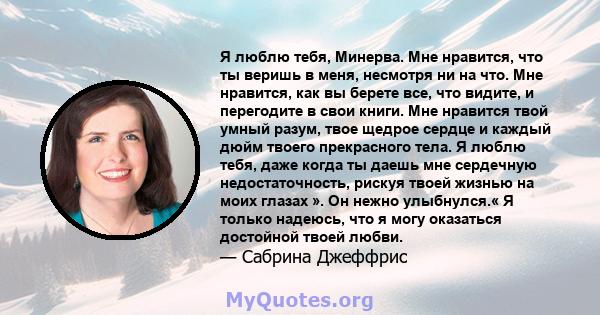 Я люблю тебя, Минерва. Мне нравится, что ты веришь в меня, несмотря ни на что. Мне нравится, как вы берете все, что видите, и перегодите в свои книги. Мне нравится твой умный разум, твое щедрое сердце и каждый дюйм