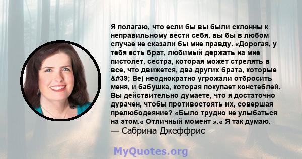 Я полагаю, что если бы вы были склонны к неправильному вести себя, вы бы в любом случае не сказали бы мне правду. «Дорогая, у тебя есть брат, любимый держать на мне пистолет, сестра, которая может стрелять в все, что