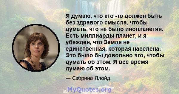 Я думаю, что кто -то должен быть без здравого смысла, чтобы думать, что не было инопланетян. Есть миллиарды планет, и я убежден, что Земля не единственная, которая населена. Это было бы довольно эго, чтобы думать об