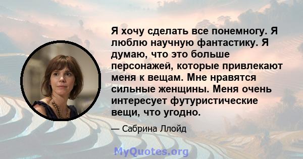 Я хочу сделать все понемногу. Я люблю научную фантастику. Я думаю, что это больше персонажей, которые привлекают меня к вещам. Мне нравятся сильные женщины. Меня очень интересует футуристические вещи, что угодно.