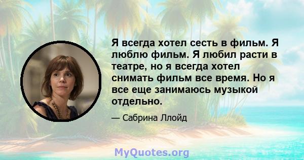 Я всегда хотел сесть в фильм. Я люблю фильм. Я любил расти в театре, но я всегда хотел снимать фильм все время. Но я все еще занимаюсь музыкой отдельно.