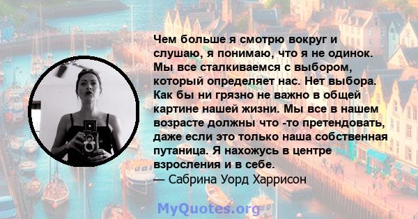 Чем больше я смотрю вокруг и слушаю, я понимаю, что я не одинок. Мы все сталкиваемся с выбором, который определяет нас. Нет выбора. Как бы ни грязно не важно в общей картине нашей жизни. Мы все в нашем возрасте должны