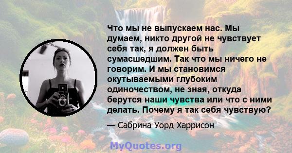 Что мы не выпускаем нас. Мы думаем, никто другой не чувствует себя так, я должен быть сумасшедшим. Так что мы ничего не говорим. И мы становимся окутываемыми глубоким одиночеством, не зная, откуда берутся наши чувства