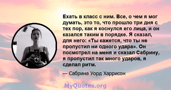 Ехать в класс с ним. Все, о чем я мог думать, это то, что прошло три дня с тех пор, как я коснулся его лица, и он казался таким в порядке. Я сказал, для него: «Ты кажется, что ты не пропустил ни одного удара». Он