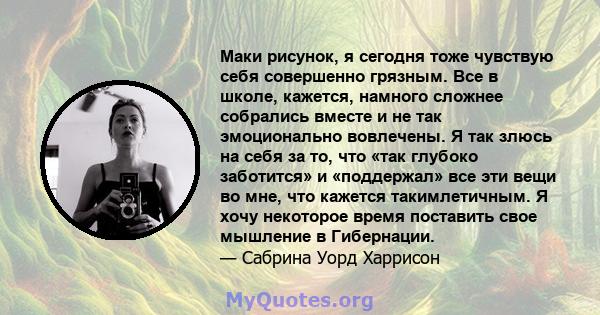 Маки рисунок, я сегодня тоже чувствую себя совершенно грязным. Все в школе, кажется, намного сложнее собрались вместе и не так эмоционально вовлечены. Я так злюсь на себя за то, что «так глубоко заботится» и «поддержал» 