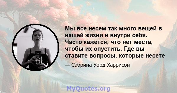 Мы все несем так много вещей в нашей жизни и внутри себя. Часто кажется, что нет места, чтобы их опустить. Где вы ставите вопросы, которые несете