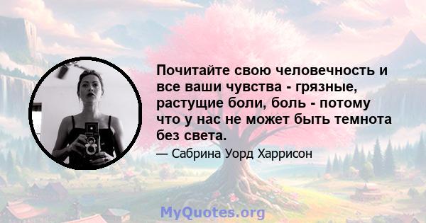 Почитайте свою человечность и все ваши чувства - грязные, растущие боли, боль - потому что у нас не может быть темнота без света.