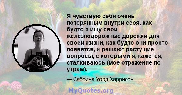 Я чувствую себя очень потерянным внутри себя, как будто я ищу свои железнодорожные дорожки для своей жизни, как будто они просто появятся, и решают растущие вопросы, с которыми я, кажется, сталкиваюсь (мое отражение по