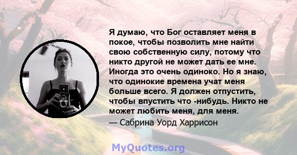 Я думаю, что Бог оставляет меня в покое, чтобы позволить мне найти свою собственную силу, потому что никто другой не может дать ее мне. Иногда это очень одиноко. Но я знаю, что одинокие времена учат меня больше всего. Я 