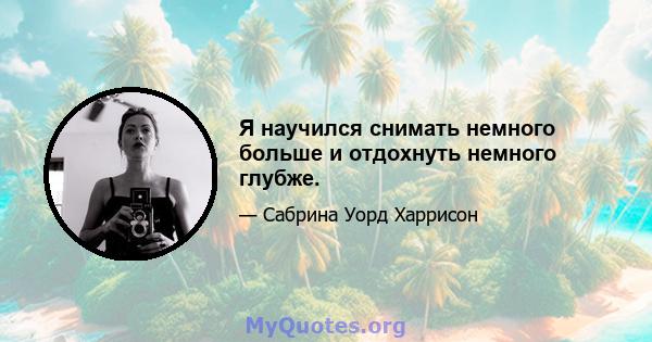 Я научился снимать немного больше и отдохнуть немного глубже.