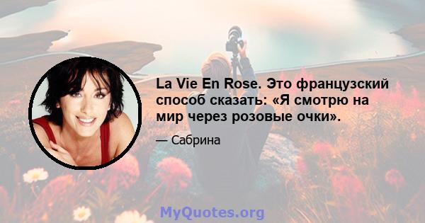 La Vie En Rose. Это французский способ сказать: «Я смотрю на мир через розовые очки».