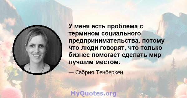 У меня есть проблема с термином социального предпринимательства, потому что люди говорят, что только бизнес помогает сделать мир лучшим местом.