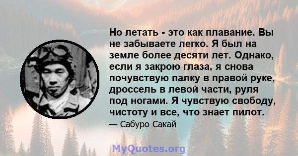 Но летать - это как плавание. Вы не забываете легко. Я был на земле более десяти лет. Однако, если я закрою глаза, я снова почувствую палку в правой руке, дроссель в левой части, руля под ногами. Я чувствую свободу,