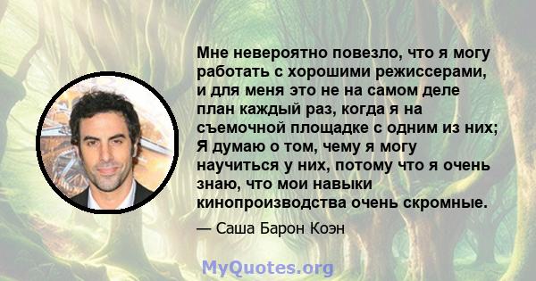 Мне невероятно повезло, что я могу работать с хорошими режиссерами, и для меня это не на самом деле план каждый раз, когда я на съемочной площадке с одним из них; Я думаю о том, чему я могу научиться у них, потому что я 