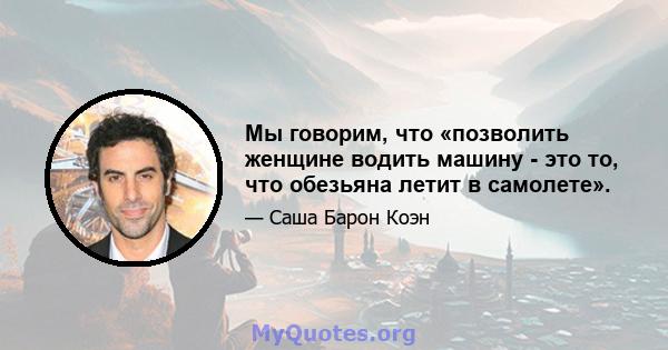 Мы говорим, что «позволить женщине водить машину - это то, что обезьяна летит в самолете».