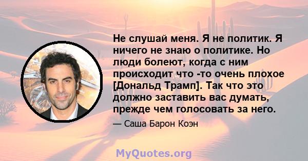 Не слушай меня. Я не политик. Я ничего не знаю о политике. Но люди болеют, когда с ним происходит что -то очень плохое [Дональд Трамп]. Так что это должно заставить вас думать, прежде чем голосовать за него.