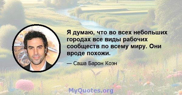 Я думаю, что во всех небольших городах все виды рабочих сообществ по всему миру. Они вроде похожи.