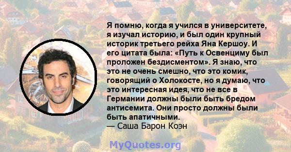 Я помню, когда я учился в университете, я изучал историю, и был один крупный историк третьего рейха Яна Кершоу. И его цитата была: «Путь к Освенциму был проложен бездисментом». Я знаю, что это не очень смешно, что это