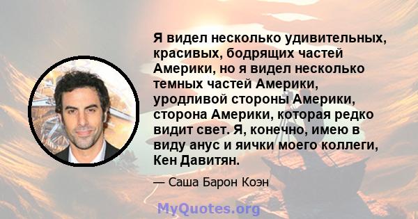 Я видел несколько удивительных, красивых, бодрящих частей Америки, но я видел несколько темных частей Америки, уродливой стороны Америки, сторона Америки, которая редко видит свет. Я, конечно, имею в виду анус и яички