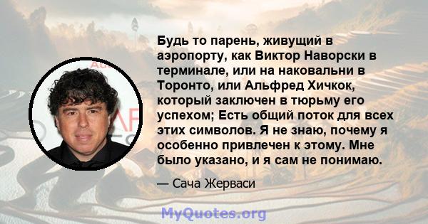 Будь то парень, живущий в аэропорту, как Виктор Наворски в терминале, или на наковальни в Торонто, или Альфред Хичкок, который заключен в тюрьму его успехом; Есть общий поток для всех этих символов. Я не знаю, почему я