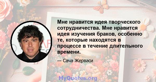 Мне нравится идея творческого сотрудничества. Мне нравится идея изучения браков, особенно те, которые находятся в процессе в течение длительного времени.