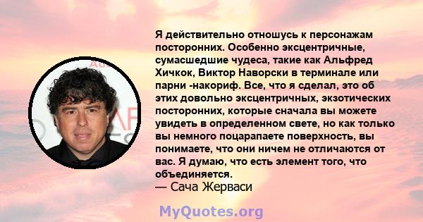 Я действительно отношусь к персонажам посторонних. Особенно эксцентричные, сумасшедшие чудеса, такие как Альфред Хичкок, Виктор Наворски в терминале или парни -накориф. Все, что я сделал, это об этих довольно