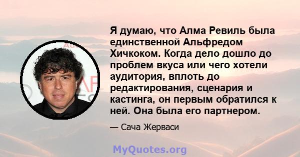 Я думаю, что Алма Ревиль была единственной Альфредом Хичкоком. Когда дело дошло до проблем вкуса или чего хотели аудитория, вплоть до редактирования, сценария и кастинга, он первым обратился к ней. Она была его