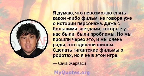 Я думаю, что невозможно снять какой -либо фильм, не говоря уже о истории персонажа. Даже с большими звездами, которые у нас были, были проблемы. Но мы прошли через это, и мы очень рады, что сделали фильм. Сделать