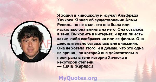 Я ходил в киношколу и изучал Альфреда Хичкока. Я знал об существовании Алмы Ревиль, но не знал, кто она была или насколько она влияла на него. Она осталась в тени. Выходите в интернет, и вряд ли есть какие -либо