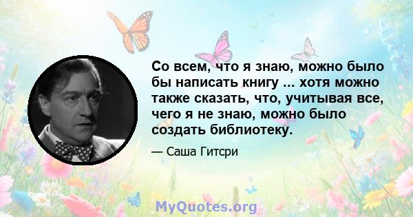 Со всем, что я знаю, можно было бы написать книгу ... хотя можно также сказать, что, учитывая все, чего я не знаю, можно было создать библиотеку.