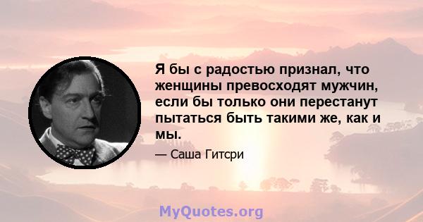 Я бы с радостью признал, что женщины превосходят мужчин, если бы только они перестанут пытаться быть такими же, как и мы.