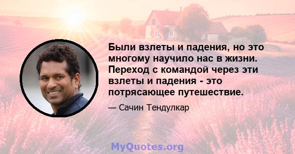 Были взлеты и падения, но это многому научило нас в жизни. Переход с командой через эти взлеты и падения - это потрясающее путешествие.