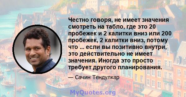 Честно говоря, не имеет значения смотреть на табло, где это 20 пробежек и 2 калитки вниз или 200 пробежек, 2 калитки вниз, потому что ... если вы позитивно внутри, это действительно не имеет значения. Иногда это просто