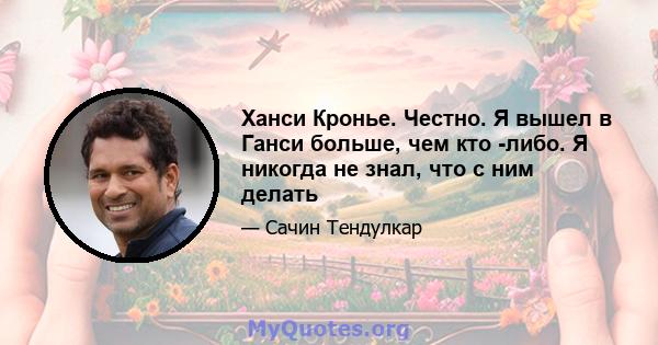 Ханси Кронье. Честно. Я вышел в Ганси больше, чем кто -либо. Я никогда не знал, что с ним делать