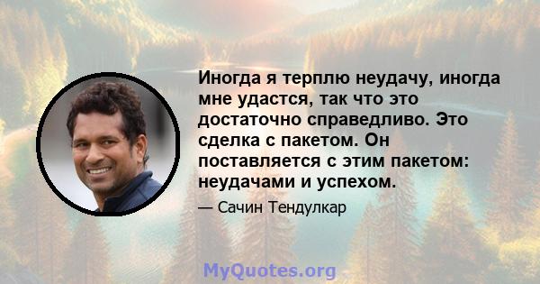 Иногда я терплю неудачу, иногда мне удастся, так что это достаточно справедливо. Это сделка с пакетом. Он поставляется с этим пакетом: неудачами и успехом.