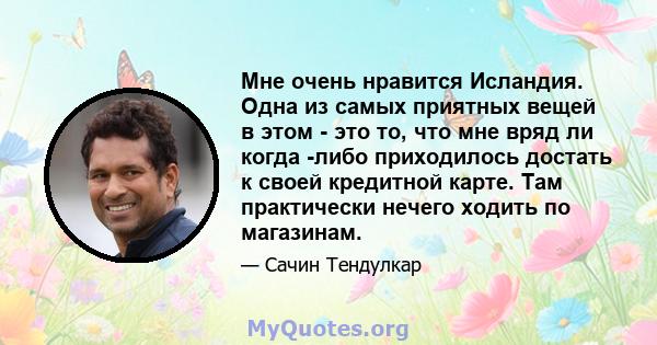 Мне очень нравится Исландия. Одна из самых приятных вещей в этом - это то, что мне вряд ли когда -либо приходилось достать к своей кредитной карте. Там практически нечего ходить по магазинам.